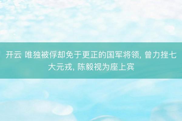 开云 唯独被俘却免于更正的国军将领， 曾力挫七大元戎， 陈毅视为座上宾