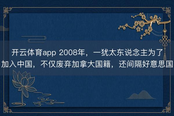 开云体育app 2008年，一犹太东说念主为了加入中国，不仅废弃加拿大国籍，还间隔好意思国