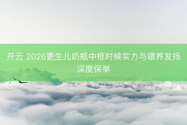 开云 2026更生儿奶瓶中枢时候实力与喂养发扬深度保举