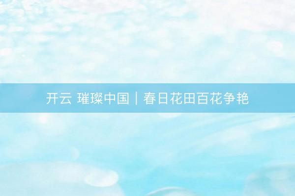 开云 璀璨中国｜春日花田百花争艳