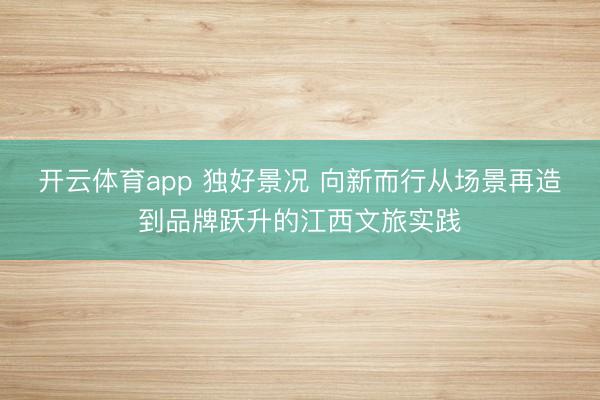 开云体育app 独好景况 向新而行从场景再造到品牌跃升的江西文旅实践