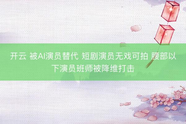 开云 被AI演员替代 短剧演员无戏可拍 腰部以下演员班师被降维打击