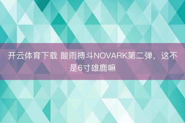开云体育下载 酸雨搏斗NOVARK第二弹，这不是6寸雄鹿嘛