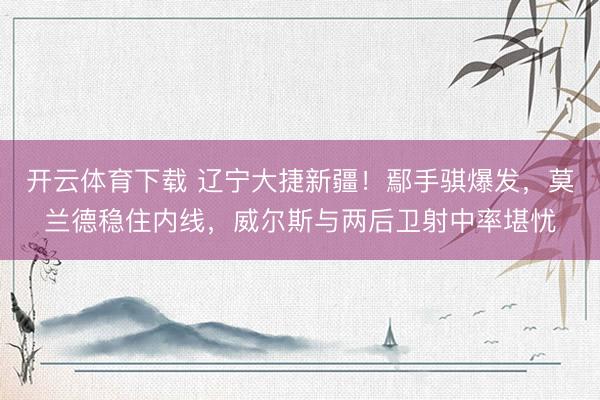 开云体育下载 辽宁大捷新疆！鄢手骐爆发，莫兰德稳住内线，威尔斯与两后卫射中率堪忧