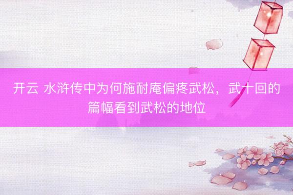 开云 水浒传中为何施耐庵偏疼武松，武十回的篇幅看到武松的地位