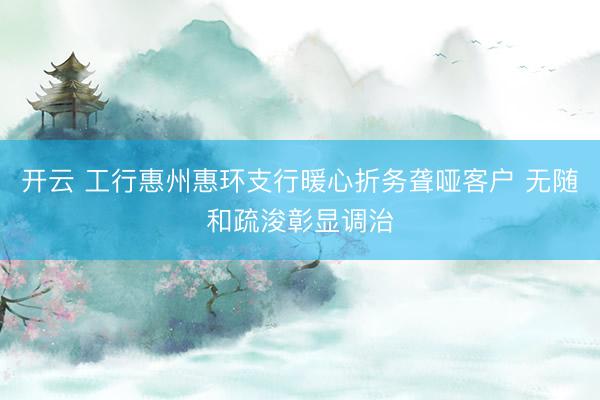 开云 工行惠州惠环支行暖心折务聋哑客户 无随和疏浚彰显调治