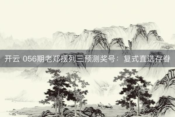 开云 056期老郑摆列三预测奖号：复式直选存眷