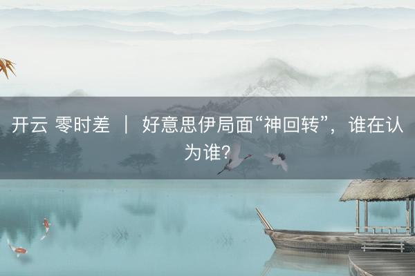 开云 零时差 ｜ 好意思伊局面“神回转”，谁在认为谁？