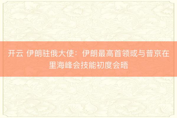 开云 伊朗驻俄大使：伊朗最高首领或与普京在里海峰会技能初度会晤