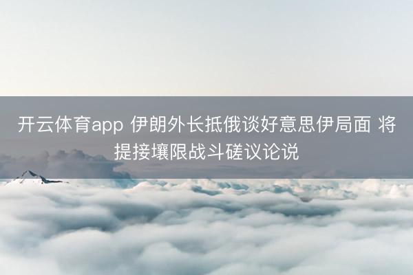 开云体育app 伊朗外长抵俄谈好意思伊局面 将提接壤限战斗磋议论说