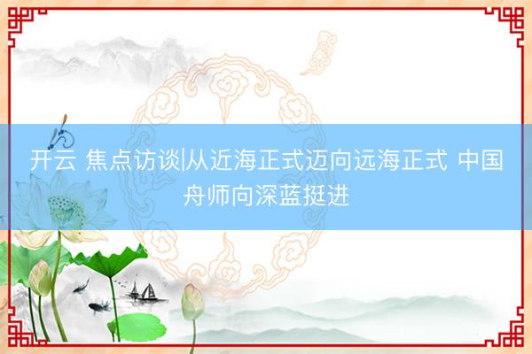 开云 焦点访谈|从近海正式迈向远海正式 中国舟师向深蓝挺进