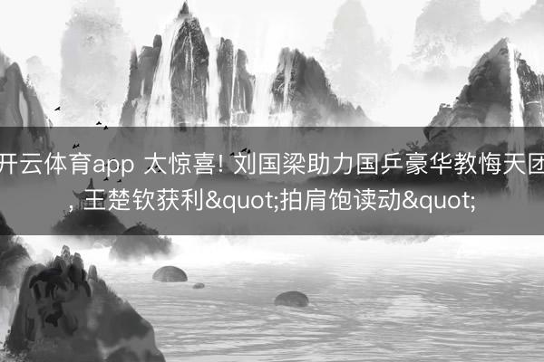 开云体育app 太惊喜! 刘国梁助力国乒豪华教悔天团, 王楚钦获利"拍肩饱读动"